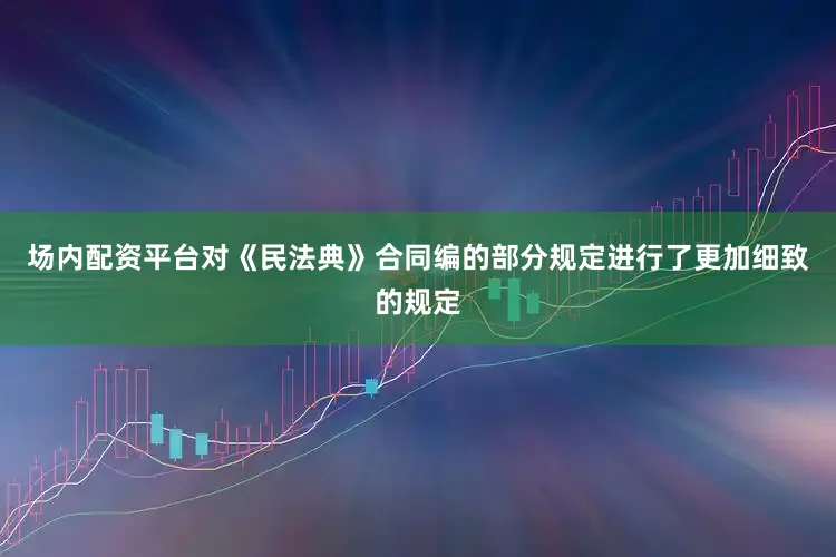 场内配资平台对《民法典》合同编的部分规定进行了更加细致的规定