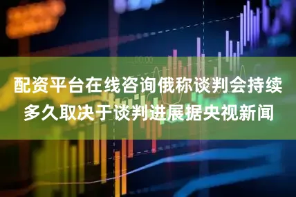 配资平台在线咨询　　俄称谈判会持续多久取决于谈判进展　　据央视新闻