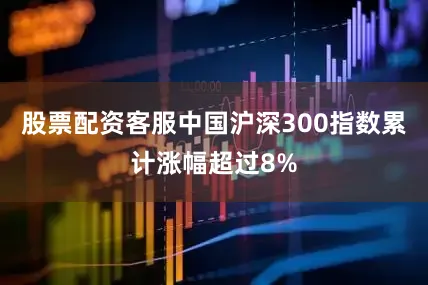 股票配资客服中国沪深300指数累计涨幅超过8%
