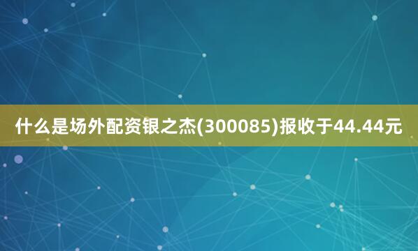 什么是场外配资银之杰(300085)报收于44.44元