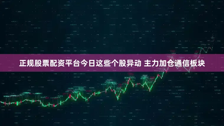 正规股票配资平台今日这些个股异动 主力加仓通信板块