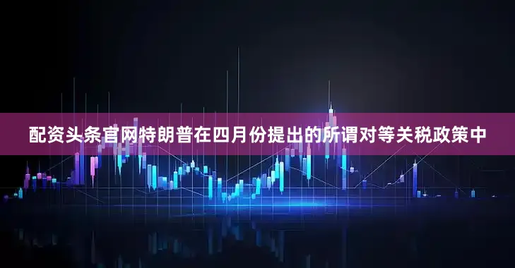 配资头条官网特朗普在四月份提出的所谓对等关税政策中