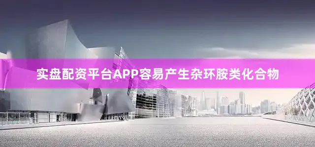 实盘配资平台APP容易产生杂环胺类化合物