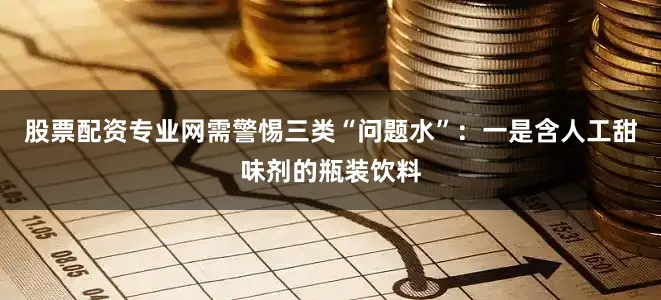 股票配资专业网需警惕三类“问题水”：一是含人工甜味剂的瓶装饮料