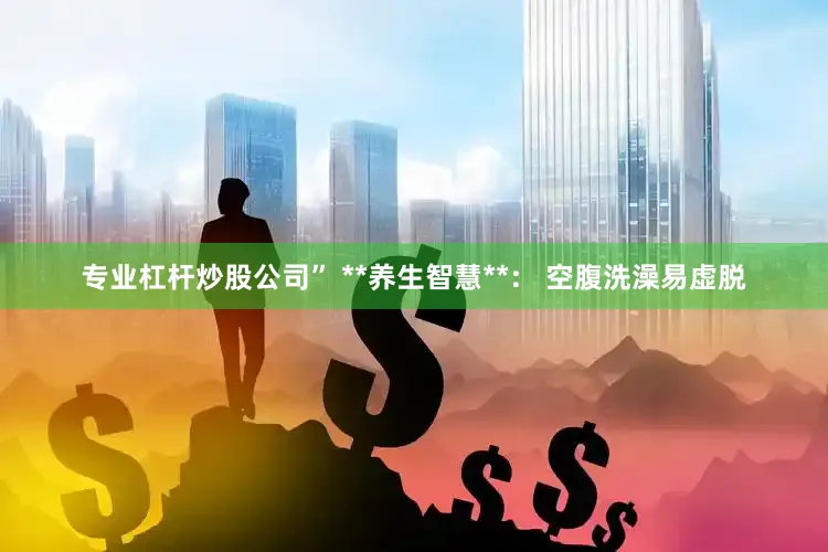 专业杠杆炒股公司” **养生智慧**： 空腹洗澡易虚脱
