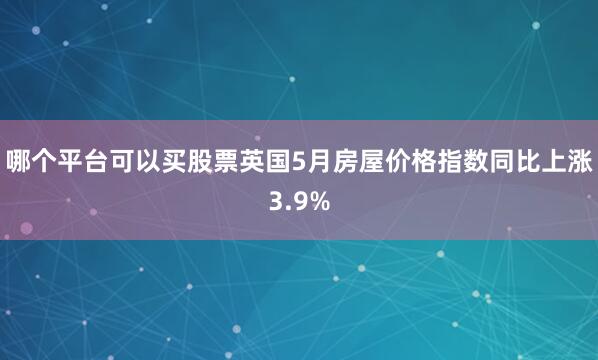 哪个平台可以买股票英国5月房屋价格指数同比上涨3.9%