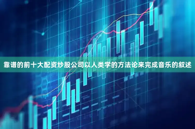 靠谱的前十大配资炒股公司以人类学的方法论来完成音乐的叙述