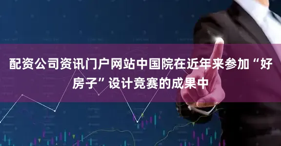 配资公司资讯门户网站中国院在近年来参加“好房子”设计竞赛的成果中
