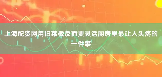 上海配资网用旧菜板反而更灵活厨房里最让人头疼的一件事