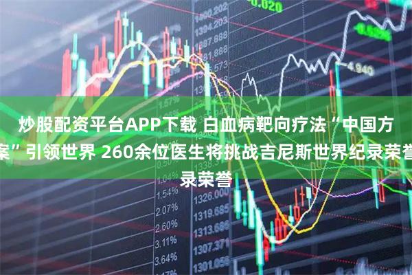 炒股配资平台APP下载 白血病靶向疗法“中国方案”引领世界 260余位医生将挑战吉尼斯世界纪录荣誉